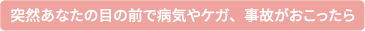 突然目の前で病気・ケガ・事故